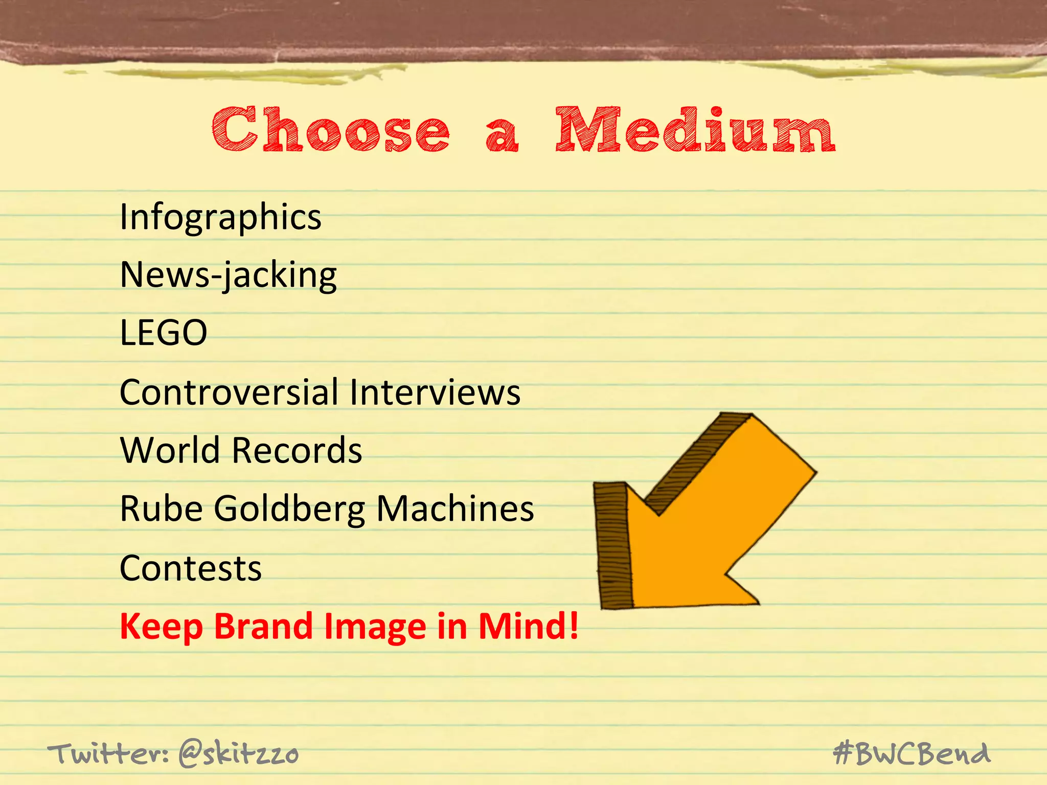 Choose a Medium	
  
Infographics	
  
News-­‐jacking	
  
LEGO	
  
Controversial	
  Interviews	
  
World	
  Records	
  
Rube	
  Goldberg	
  Machines	
  
Contests	
  
Keep	
  Brand	
  Image	
  in	
  Mind!	
  
Twitter: @skitzzo

#BWCBend

 