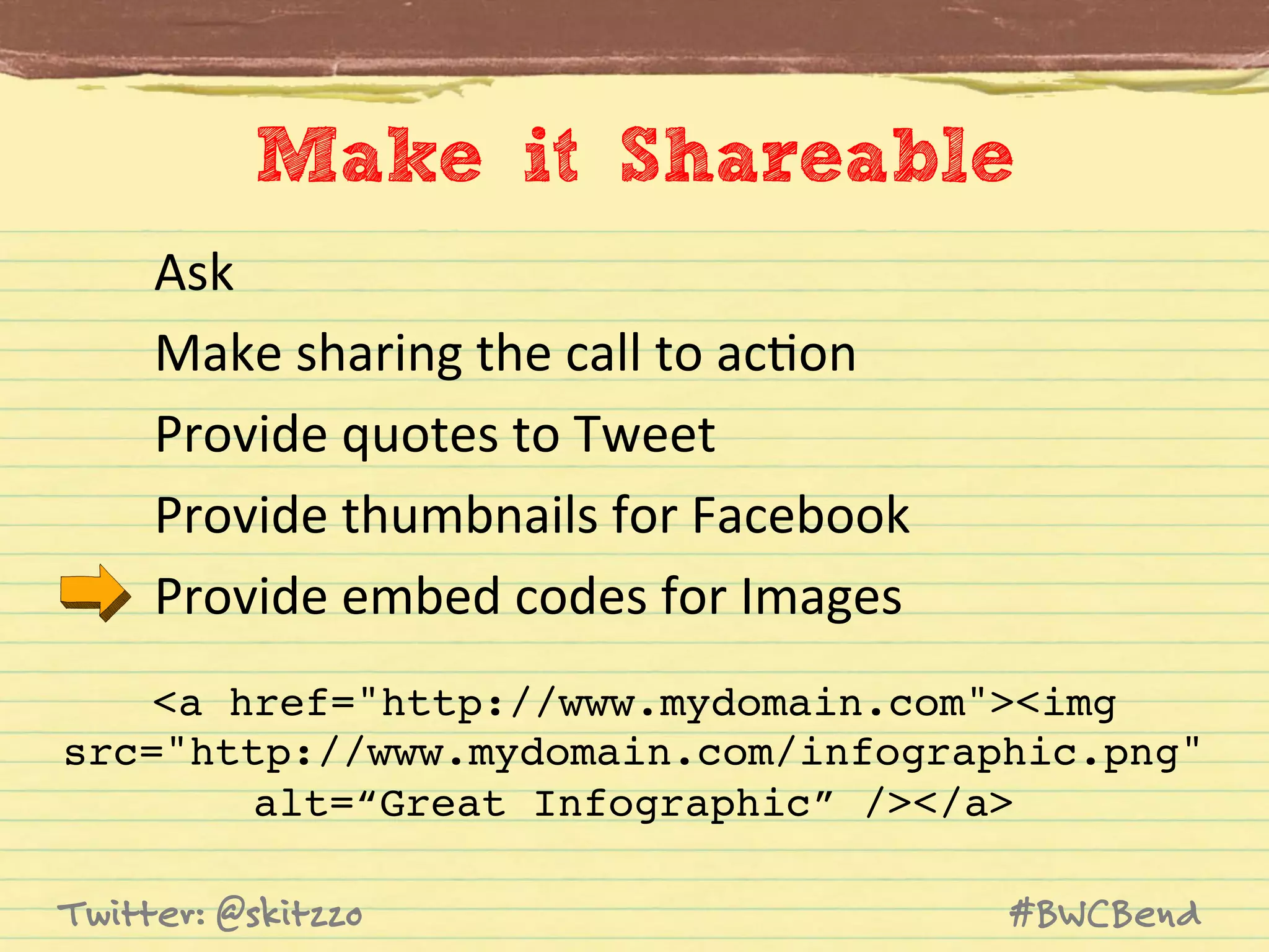 Make it Shareable
Ask	
  
Make	
  sharing	
  the	
  call	
  to	
  acJon	
  
Provide	
  quotes	
  to	
  Tweet	
  
Provide	
  thumbnails	
  for	
  Facebook	
  
Provide	
  embed	
  codes	
  for	
  Images	
  
<a href="http://www.mydomain.com"><img !
src="http://www.mydomain.com/infographic.png" !
alt=“Great Infographic” /></a>!
Twitter: @skitzzo

#BWCBend

 