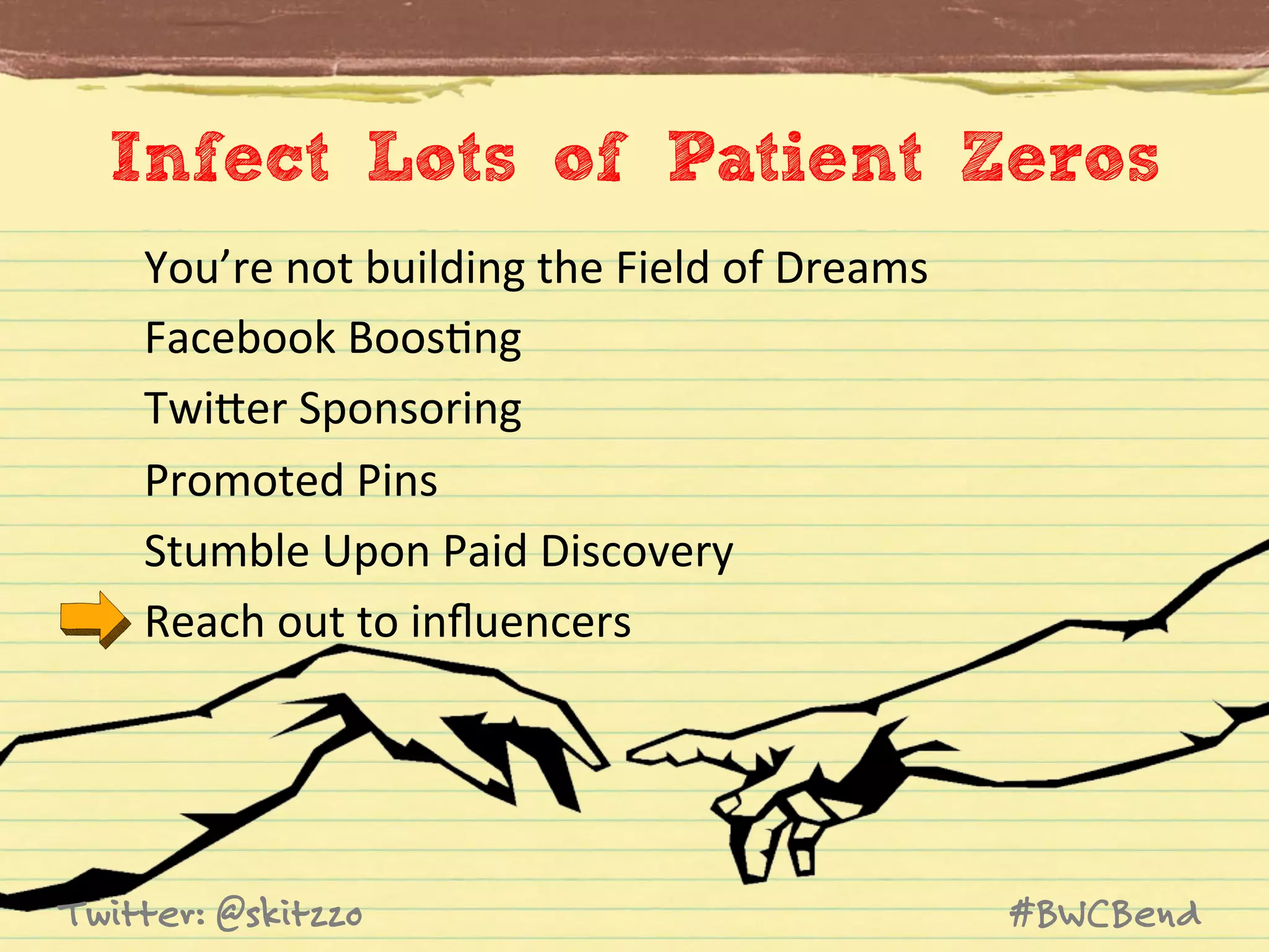 Infect Lots of Patient Zeros
You’re	
  not	
  building	
  the	
  Field	
  of	
  Dreams	
  	
  
Facebook	
  BoosJng	
  
TwiVer	
  Sponsoring	
  
Promoted	
  Pins	
  
Stumble	
  Upon	
  Paid	
  Discovery	
  
Reach	
  out	
  to	
  inﬂuencers	
  

Twitter: @skitzzo

#BWCBend

 