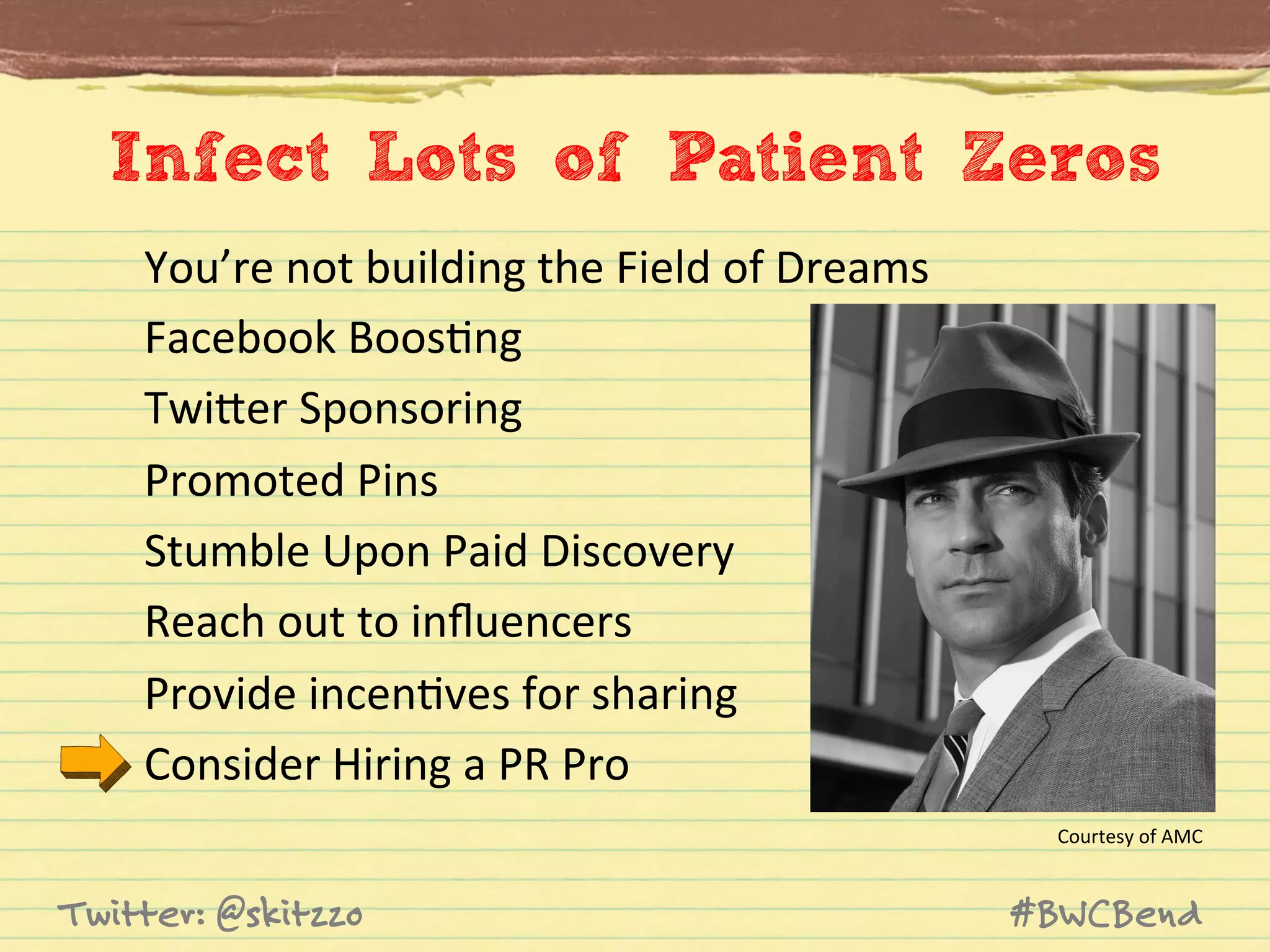 Infect Lots of Patient Zeros
You’re	
  not	
  building	
  the	
  Field	
  of	
  Dreams	
  	
  
Facebook	
  BoosJng	
  
TwiVer	
  Sponsoring	
  
Promoted	
  Pins	
  
Stumble	
  Upon	
  Paid	
  Discovery	
  
Reach	
  out	
  to	
  inﬂuencers	
  
Provide	
  incenJves	
  for	
  sharing	
  
Consider	
  Hiring	
  a	
  PR	
  Pro	
  
Courtesy	
  of	
  AMC	
  

Twitter: @skitzzo

#BWCBend

 