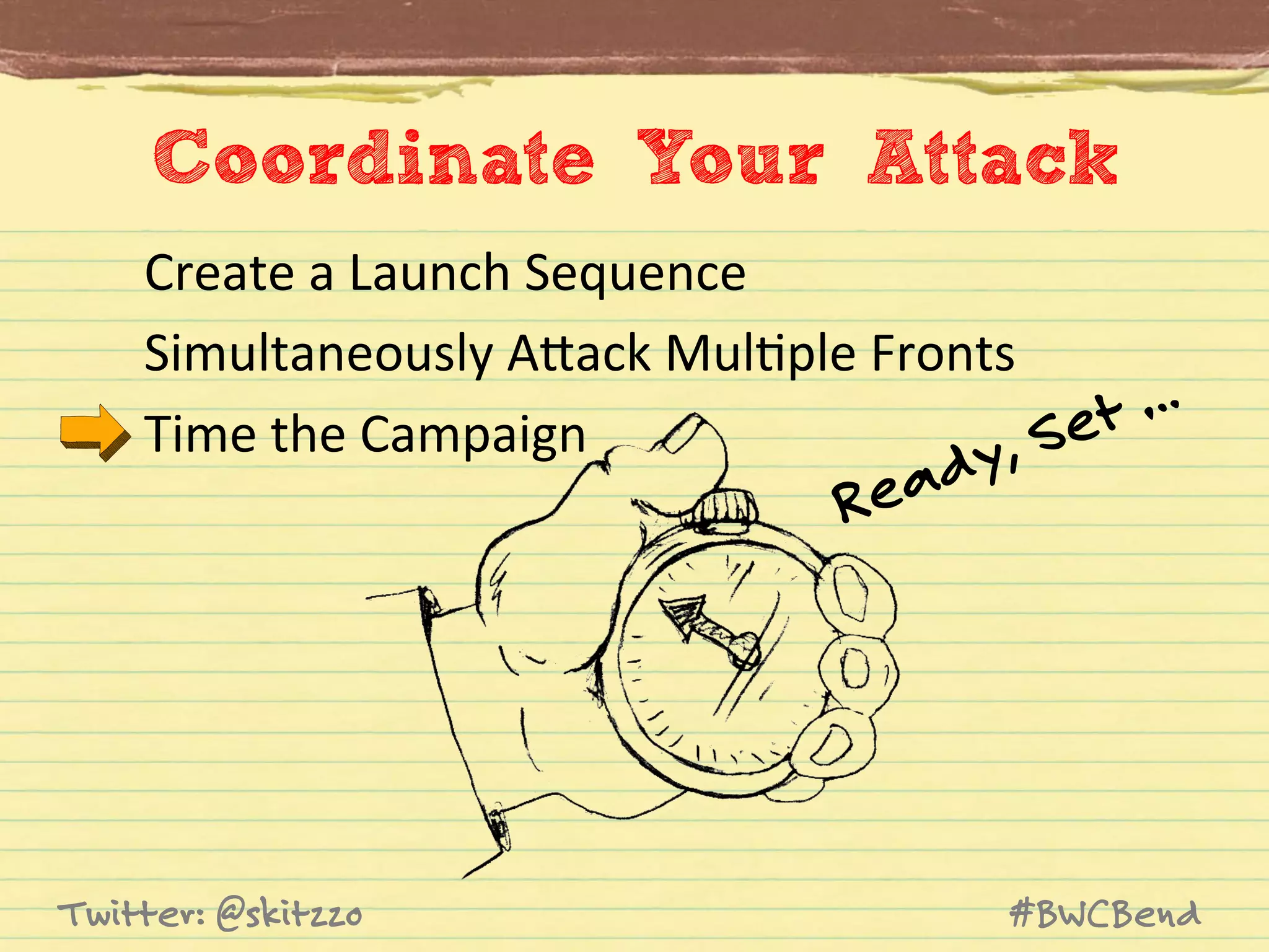 Coordinate Your Attack
Create	
  a	
  Launch	
  Sequence	
  
Simultaneously	
  AVack	
  MulJple	
  Fronts	
  
…
Time	
  the	
  Campaign	
  
Set
y,

ead
R

Twitter: @skitzzo

#BWCBend

 