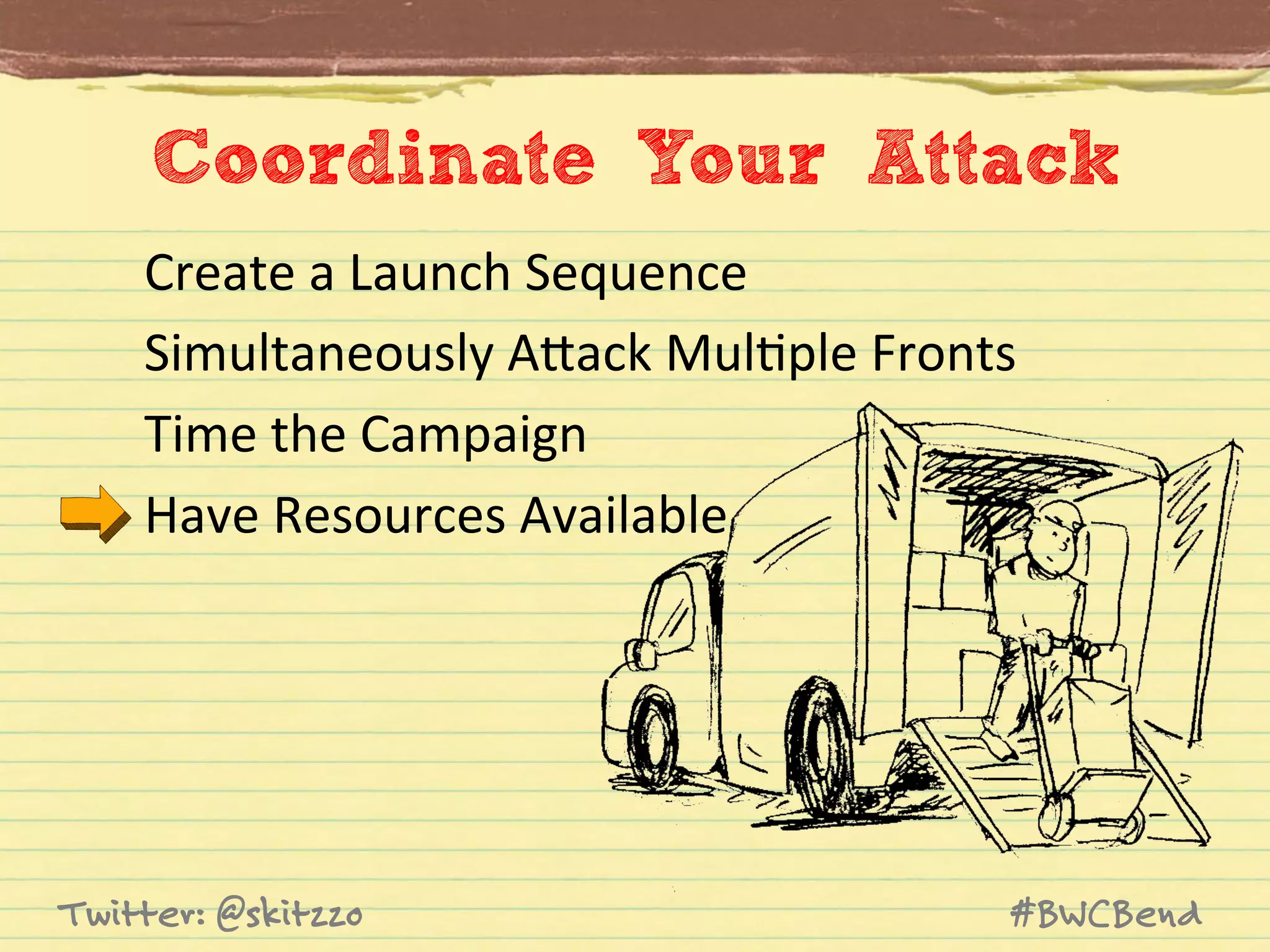 Coordinate Your Attack
Create	
  a	
  Launch	
  Sequence	
  
Simultaneously	
  AVack	
  MulJple	
  Fronts	
  
Time	
  the	
  Campaign	
  
Have	
  Resources	
  Available	
  

Twitter: @skitzzo

#BWCBend

 