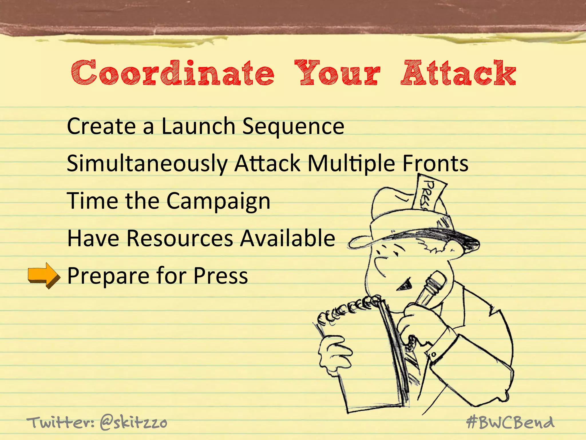 Coordinate Your Attack
Create	
  a	
  Launch	
  Sequence	
  
Simultaneously	
  AVack	
  MulJple	
  Fronts	
  
Time	
  the	
  Campaign	
  
Have	
  Resources	
  Available	
  
Prepare	
  for	
  Press	
  

Twitter: @skitzzo

#BWCBend

 