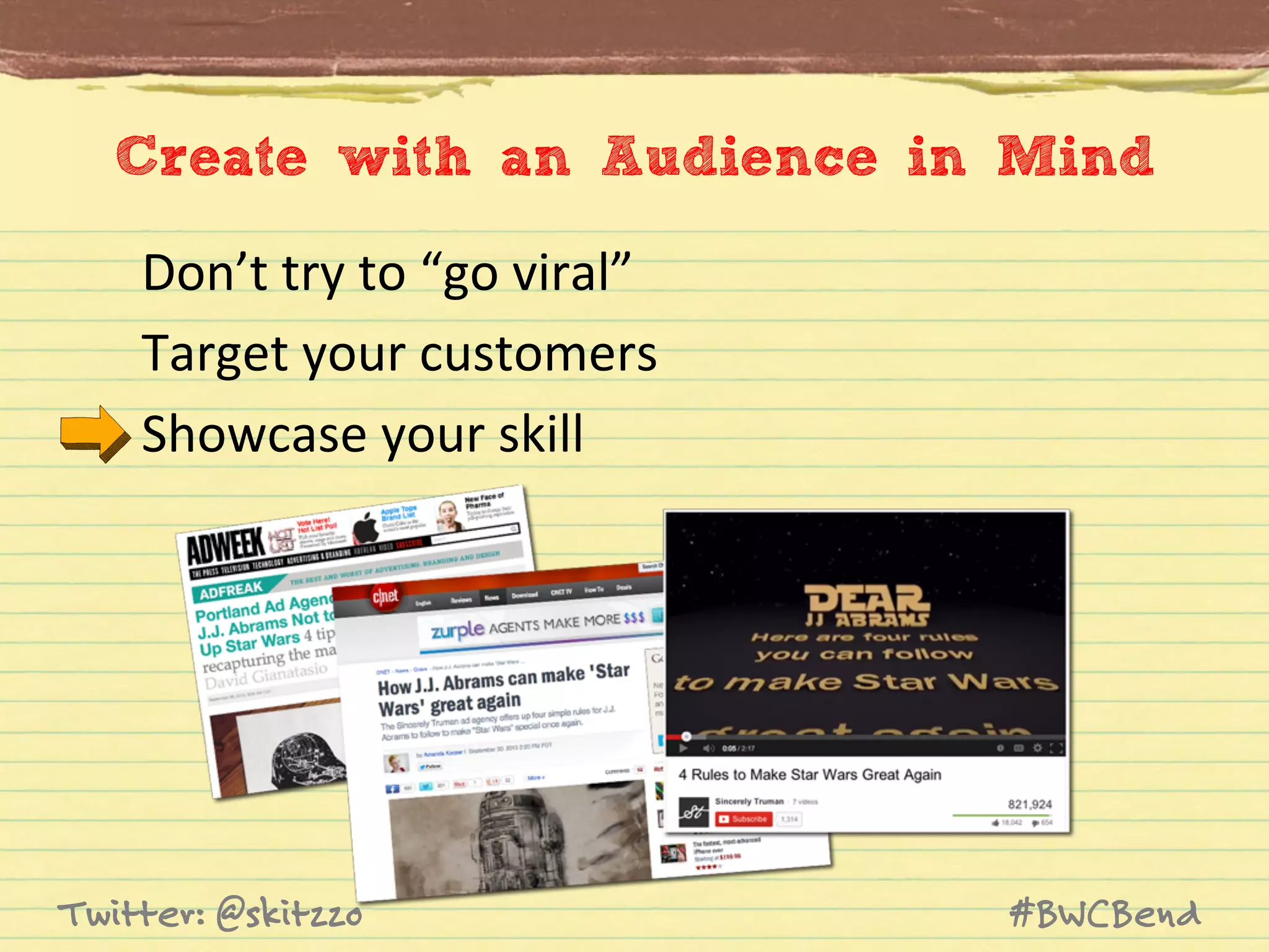 Create with an Audience in Mind
Don’t	
  try	
  to	
  “go	
  viral”	
  
Target	
  your	
  customers	
  
Showcase	
  your	
  skill	
  

Twitter: @skitzzo

#BWCBend

 