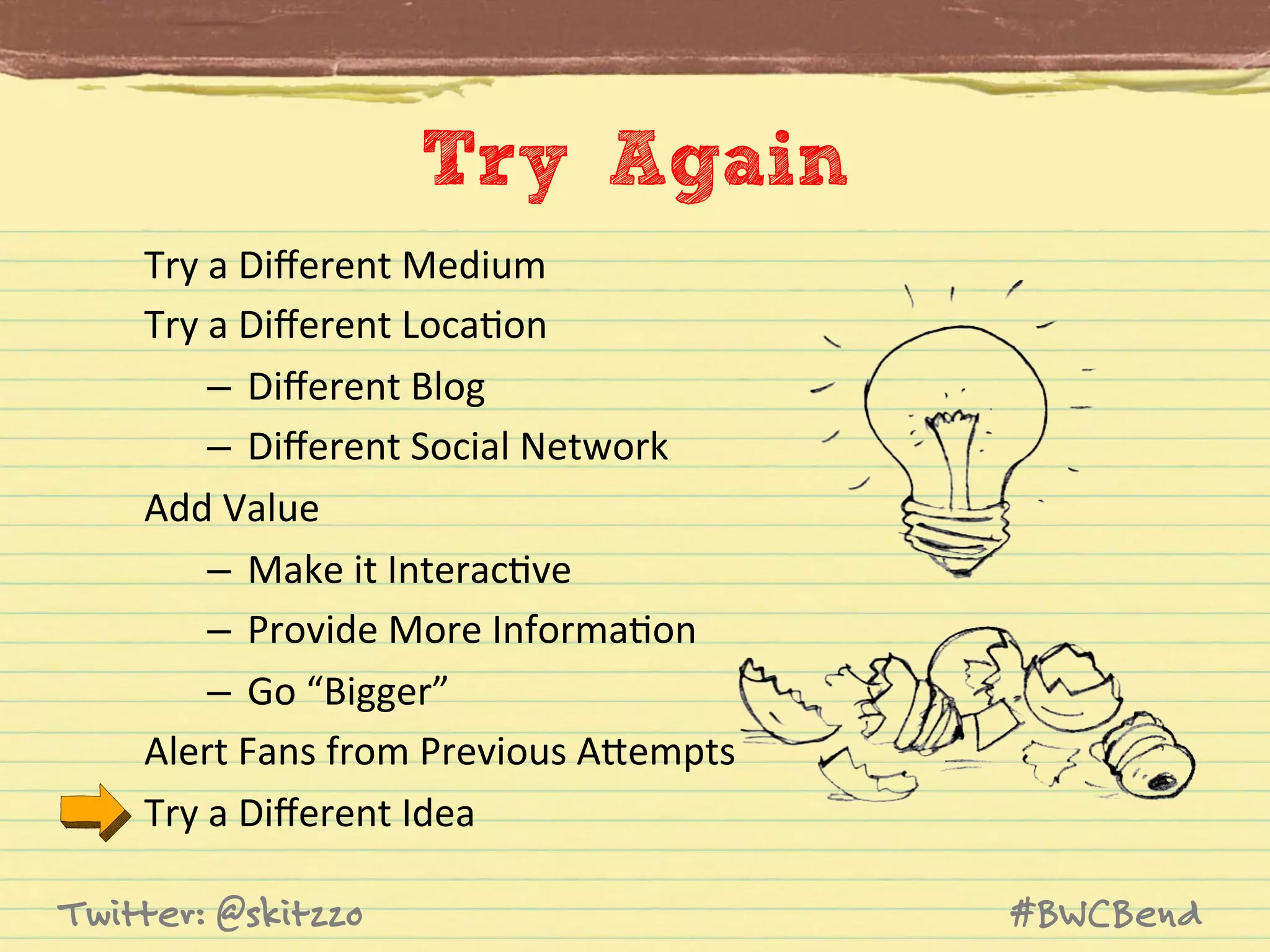 Try Again
Try	
  a	
  Diﬀerent	
  Medium	
  
Try	
  a	
  Diﬀerent	
  LocaJon	
  
–  Diﬀerent	
  Blog	
  
–  Diﬀerent	
  Social	
  Network	
  
Add	
  Value	
  
–  Make	
  it	
  InteracJve	
  
–  Provide	
  More	
  InformaJon	
  
–  Go	
  “Bigger”	
  
Alert	
  Fans	
  from	
  Previous	
  AVempts	
  
Try	
  a	
  Diﬀerent	
  Idea	
  
Twitter: @skitzzo

#BWCBend

 
