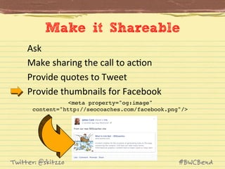Make it Shareable
Ask	
  
Make	
  sharing	
  the	
  call	
  to	
  acJon	
  
Provide	
  quotes	
  to	
  Tweet	
  
Provide	
  thumbnails	
  for	
  Facebook	
  
<meta property="og:image" !
content="http://seocoaches.com/facebook.png"/>!

Twitter: @skitzzo

#BWCBend

 