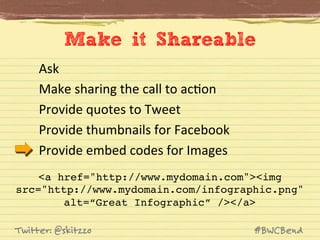 Make it Shareable
Ask	
  
Make	
  sharing	
  the	
  call	
  to	
  acJon	
  
Provide	
  quotes	
  to	
  Tweet	
  
Provide	
  thumbnails	
  for	
  Facebook	
  
Provide	
  embed	
  codes	
  for	
  Images	
  
<a href="http://www.mydomain.com"><img !
src="http://www.mydomain.com/infographic.png" !
alt=“Great Infographic” /></a>!
Twitter: @skitzzo

#BWCBend

 