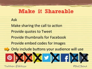 Make it Shareable
Ask	
  
Make	
  sharing	
  the	
  call	
  to	
  acJon	
  
Provide	
  quotes	
  to	
  Tweet	
  
Provide	
  thumbnails	
  for	
  Facebook	
  
Provide	
  embed	
  codes	
  for	
  Images	
  
Only	
  include	
  buVons	
  your	
  audience	
  will	
  use	
  

Twitter: @skitzzo

#BWCBend

 