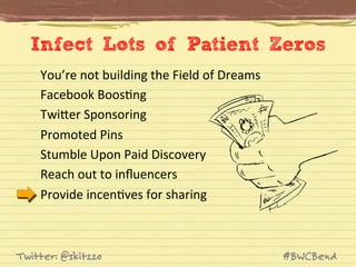 Infect Lots of Patient Zeros
You’re	
  not	
  building	
  the	
  Field	
  of	
  Dreams	
  	
  
Facebook	
  BoosJng	
  
TwiVer	
  Sponsoring	
  
Promoted	
  Pins	
  
Stumble	
  Upon	
  Paid	
  Discovery	
  
Reach	
  out	
  to	
  inﬂuencers	
  
Provide	
  incenJves	
  for	
  sharing	
  

Twitter: @skitzzo

#BWCBend

 