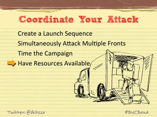 Coordinate Your Attack
Create	
  a	
  Launch	
  Sequence	
  
Simultaneously	
  AVack	
  MulJple	
  Fronts	
  
Time	
  the	
  Campaign	
  
Have	
  Resources	
  Available	
  

Twitter: @skitzzo

#BWCBend

 