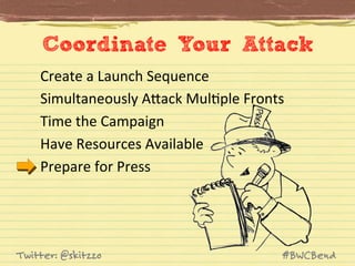 Coordinate Your Attack
Create	
  a	
  Launch	
  Sequence	
  
Simultaneously	
  AVack	
  MulJple	
  Fronts	
  
Time	
  the	
  Campaign	
  
Have	
  Resources	
  Available	
  
Prepare	
  for	
  Press	
  

Twitter: @skitzzo

#BWCBend

 