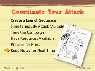 Coordinate Your Attack
Create	
  a	
  Launch	
  Sequence	
  
Simultaneously	
  AVack	
  MulJple	
  Fronts	
  
Time	
  the	
  Campaign	
  
Have	
  Resources	
  Available	
  
Prepare	
  for	
  Press	
  
Keep	
  Notes	
  for	
  Next	
  Time	
  

Twitter: @skitzzo

#BWCBend

 