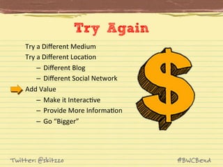 Try Again
Try	
  a	
  Diﬀerent	
  Medium	
  
Try	
  a	
  Diﬀerent	
  LocaJon	
  
–  Diﬀerent	
  Blog	
  
–  Diﬀerent	
  Social	
  Network	
  
Add	
  Value	
  
–  Make	
  it	
  InteracJve	
  
–  Provide	
  More	
  InformaJon	
  
–  Go	
  “Bigger”	
  

Twitter: @skitzzo

#BWCBend

 