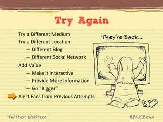 Try Again
Try	
  a	
  Diﬀerent	
  Medium	
  
Try	
  a	
  Diﬀerent	
  LocaJon	
  
–  Diﬀerent	
  Blog	
  
–  Diﬀerent	
  Social	
  Network	
  
Add	
  Value	
  
–  Make	
  it	
  InteracJve	
  
–  Provide	
  More	
  InformaJon	
  
–  Go	
  “Bigger”	
  
Alert	
  Fans	
  from	
  Previous	
  AVempts	
  

Twitter: @skitzzo

They’re Back…

#BWCBend

 