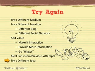 Try Again
Try	
  a	
  Diﬀerent	
  Medium	
  
Try	
  a	
  Diﬀerent	
  LocaJon	
  
–  Diﬀerent	
  Blog	
  
–  Diﬀerent	
  Social	
  Network	
  
Add	
  Value	
  
–  Make	
  it	
  InteracJve	
  
–  Provide	
  More	
  InformaJon	
  
–  Go	
  “Bigger”	
  
Alert	
  Fans	
  from	
  Previous	
  AVempts	
  
Try	
  a	
  Diﬀerent	
  Idea	
  
Twitter: @skitzzo

#BWCBend

 