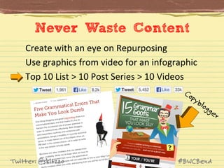 Never Waste Content
Create	
  with	
  an	
  eye	
  on	
  Repurposing	
  	
  
Use	
  graphics	
  from	
  video	
  for	
  an	
  infographic	
  
Top	
  10	
  List	
  >	
  10	
  Post	
  Series	
  >	
  10	
  Videos	
  

Twitter: @skitzzo

#BWCBend

 