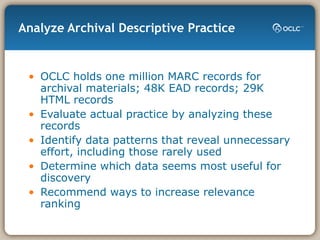 Analyze Archival Descriptive Practice OCLC holds one million MARC records for archival materials; 48K EAD records; 29K HTML records Evaluate actual practice by analyzing these records Identify data patterns that reveal unnecessary effort, including those rarely used Determine which data seems most useful for discovery Recommend ways to increase relevance ranking 