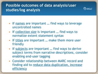 If  names  are important … find ways to leverage uncontrolled names If  collection size  is important … find ways to normalize extent statement syntax If  titles  are important … make them more user friendly If  subjects  are important … find ways to derive subject terms from narrative descriptions, consider enabling end-user tagging Consider relationship between MARC record and finding aid to  reduce data duplication, increase efficiency Possible outcomes of data analysis/user studies/log analysis 