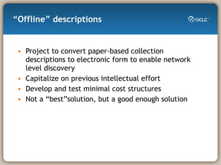 “Offline” descriptions Project to convert paper-based collection descriptions to electronic form to enable network level discovery Capitalize on previous intellectual effort Develop and test minimal cost structures Not a “best”solution, but a good enough solution 