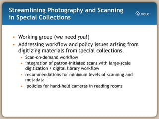 Streamlining Photography and Scanning in Special Collections  Working group (we need you!) Addressing workflow and policy issues arising from digitizing materials from special collections.  Scan-on-demand workflow  integration of patron-initiated scans with large-scale digitization / digital library workflow recommendations for minimum levels of scanning and metadata policies for hand-held cameras in reading rooms 