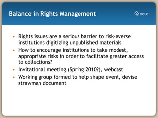 Balance in Rights Management Rights issues are a serious barrier to risk-averse institutions digitizing unpublished materials  How to encourage institutions to take modest, appropriate risks in order to facilitate greater access to collections? Invitational meeting (Spring 2010?), webcast Working group formed to help shape event, devise strawman document 