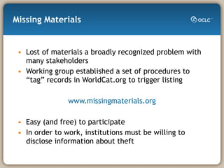 Missing Materials Lost of materials a broadly recognized problem with many stakeholders Working group established a set of procedures to “tag” records in WorldCat.org to trigger listing www.missingmaterials.org Easy (and free) to participate In order to work, institutions must be willing to disclose information about theft 