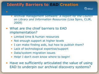 Identify Barriers to  EAD  Creation Choices, choices, choices! Archival Management Software: A Report for the Council on Library and Information Resources  (Lisa Spiro, CLIR, 2009) What are the chief barriers to EAD implementation? Limited time & human resources Not enough support at higher levels I can make finding aids, but how to publish them? Lack of technological expertise/support Data/system migration issues Help! I don’t even know where to begin! Have we sufficiently articulated the value of using EAD to underpin our archival discovery systems? 