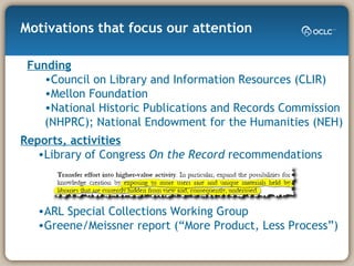 Motivations that focus our attention Funding Council on Library and Information Resources (CLIR) Mellon Foundation National Historic Publications and Records Commission (NHPRC); National Endowment for the Humanities (NEH) Reports, activities   Library of Congress  On the Record  recommendations ARL Special Collections Working Group Greene/Meissner report (“More Product, Less Process”) 