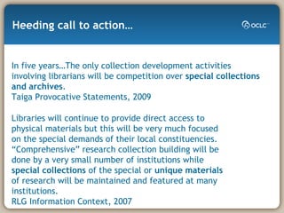 Libraries will continue to provide direct access to physical materials but this will be very much focused on the special demands of their local constituencies. “Comprehensive” research collection building will be done by a very small number of institutions while  special collections  of the special or  unique materials  of research will be maintained and featured at many institutions.  RLG Information Context, 2007 Heeding call to action… In five years…The only collection development activities involving librarians will be competition over  special collections and archives .  Taiga Provocative Statements, 2009 