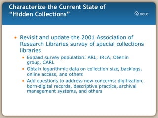 Characterize the Current State of “Hidden Collections” Revisit and update the 2001 Association of Research Libraries survey of special collections libraries Expand survey population: ARL, IRLA, Oberlin group, CARL Obtain logarithmic data on collection size, backlogs, online access, and others Add questions to address new concerns: digitization, born-digital records, descriptive practice, archival management systems, and others 