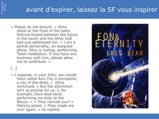 avant d’expirer, laissez la SF vous inspirer « Please do not disturb. » Olmy stood at the front of the cabin. Patricia looked between the figure in the couch and the Olmy that had just addressed her. « I am a partial personality, an assigned ghost. Olny is resting, performing Talsit meditation. If you have any business with him, please allow me to susbtitute. » […] « I suppose, in your time, you would have called Axis City a necropolis, a city of the dead, »  Olmy continued. « But the distinction isn’t so precise for us. I, for example, have died twice performing my duty to the Nexus. » « They revived you? » Patricia asked. « They made me over again, » he replied. 
