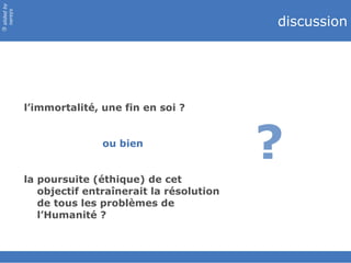 discussion l’immortalité, une fin en soi ? ou bien la poursuite (éthique) de cet objectif entraînerait la résolution de tous les problèmes de l’Humanité ? ? 
