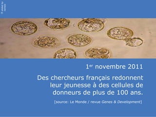 1 er  novembre 2011 Des chercheurs français redonnent leur jeunesse à des cellules de donneurs de plus de 100 ans. [source: Le Monde / revue  Genes & Development ]  