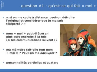 question #1 : qu’est-ce qui fait « moi » « si on me copie à distance, peut-on détruire l’original et considérer que je me suis téléporté ? » mon « moi » peut-il être en  plusieurs endroits à la fois  (si les communications suivent) ? ma mémoire fait-elle tout mon  « moi » ? Peut-on me  backuper  ? personnalités partielles et avatars 
