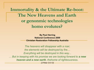 Immortality & the Ultimate Re-boot:
   The New Heavens and Earth
    or genonmic technologies
           homo evolutes?
                           By Paul Herring
                      National Conference 2009
              Christian Restoration Fellowship Australia

             The heavens will disappear with a roar;
             the elements will be destroyed by fire....
            Everything will be destroyed in this way...
… But in keeping with his promise we are looking forward to a new
      heaven and a new earth, thehome of righteousness.
                            (2 Peter 3:5-13)
 