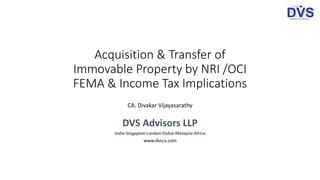 Acquisition & Transfer of
Immovable Property by NRI /OCI
FEMA & Income Tax Implications
CA. Divakar Vijayasarathy
DVS Advisors LLP
India-Singapore-London-Dubai-Malaysia-Africa
www.dvsca.com
 