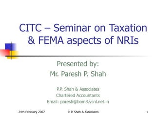 CITC – Seminar on Taxation & FEMA aspects of NRIs Presented by: Mr. Paresh P. Shah P.P. Shah & Associates Chartered Accountants Email: paresh@bom3.vsnl.net.in 