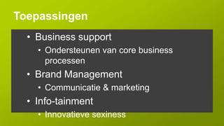 Toepassingen
  • Business support
    • Ondersteunen van core business
      processen
  • Brand Management
    • Communicatie & marketing
  • Info-tainment
    • Innovatieve sexiness
 