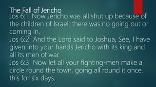 The Fall of Jericho
Jos 6:1 Now Jericho was all shut up because of
the children of Israel: there was no going out or
coming in.
Jos 6:2 And the Lord said to Joshua, See, I have
given into your hands Jericho with its king and
all its men of war.
Jos 6:3 Now let all your fighting-men make a
circle round the town, going all round it once.
this for six days.
 