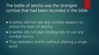 The battle of Jericho was the strangest
combat that had been recorded in the bible.
Israelites did not use any combat weapon to
defeat the town of Jericho.
Israelites did not plan strategically or use any
combat tactics.
They defeated Jericho without uttering a single
word.
 