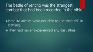 The battle of Jericho was the strangest
combat that had been recorded in the bible.
Israelite armies were not able to use their skill in
battling.
They had never experienced any casualties.
 