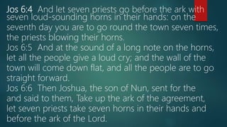 Jos 6:4 And let seven priests go before the ark with
seven loud-sounding horns in their hands: on the
seventh day you are to go round the town seven times,
the priests blowing their horns.
Jos 6:5 And at the sound of a long note on the horns,
let all the people give a loud cry; and the wall of the
town will come down flat, and all the people are to go
straight forward.
Jos 6:6 Then Joshua, the son of Nun, sent for the
and said to them, Take up the ark of the agreement,
let seven priests take seven horns in their hands and
before the ark of the Lord.
 