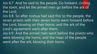 Jos 6:7 And he said to the people, Go forward, circling
the town, and let the armed men go before the ark of
the Lord.
Jos 6:8 So after Joshua had said this to the people, the
seven priests with their seven horns went forward before
the Lord, blowing on their horns: and the ark of the
Lord's agreement went after them.
Jos 6:9 And the armed men went before the priests who
were blowing the horns, and the mass of the people
went after the ark, blowing their horns.
 