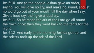 Jos 6:10 And to the people Joshua gave an order,
saying, You will give no cry, and make no sound, and let
no word go out of your mouth till the day when I say,
Give a loud cry; then give a loud cry.
Jos 6:11 So he made the ark of the Lord go all round
the town once: then they went back to the tents for the
night.
Jos 6:12 And early in the morning Joshua got up, and
the priests took up the ark of the Lord.
 
