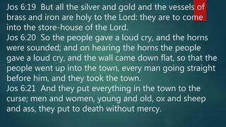 Jos 6:19 But all the silver and gold and the vessels of
brass and iron are holy to the Lord: they are to come
into the store-house of the Lord.
Jos 6:20 So the people gave a loud cry, and the horns
were sounded; and on hearing the horns the people
gave a loud cry, and the wall came down flat, so that the
people went up into the town, every man going straight
before him, and they took the town.
Jos 6:21 And they put everything in the town to the
curse; men and women, young and old, ox and sheep
and ass, they put to death without mercy.
 