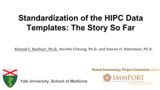 Standardization of the HIPC Data
Templates: The Story So Far
Ahmad C. Bukhari, Ph.D., Kei-Hoi Cheung, Ph.D. and Steven H. Kleinstein, Ph.D.
Yale University, School of Medicine
User Group
(HIPC)
 