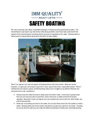 SAFETY BOATING
The most important part about responsible boating is to always practice good boating safety. The
United States Coast Guard says that almost all boating accidents could have been prevented if the
captain of the ship had taken a boating safety course prior to getting on the water. Boating safety is
tantamount to responsible boating and it shouldn’t be taken lightly.
There’s no way we can cover all aspects of boating safety in this short article. What we can do,
however, is to give you some basics to go from in your quest to become a responsible boater. There’s
nothing that can replace a good, certified boating safety course taught by a qualified individual, but
everyone has to start somewhere!
 Always know the safest distance to keep away from other boats. If someone is going slower
than you are and you want to pass them, know how to do so safely and with the proper
signaling. Boats don’t have turn signals, but you should know how to alert the other boater you
will be passing them.
 When you are putting your boat in the water, be sure you know how to do this quickly as well as
safely. Boating safety has to be present even before you get your vessel on the water. Knowing
how to do this the right way can make the difference between friendly and unfriendly boating.
 