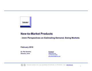 New-to-
    New-to-Market Products
    - immr Perspectives on Estimating Demand, Sizing Markets



    February 2010

    Dr. Phil Hendrix                                          Contact:
    Director, immr                                            www.immr.org
                                                              1 (770) 612-1488
                                                              phil.hendrix@immr.org




1            Permission granted to cite, copy and distribute with attribution - Dr. Phil Hendrix - immr - www.immr.org
 