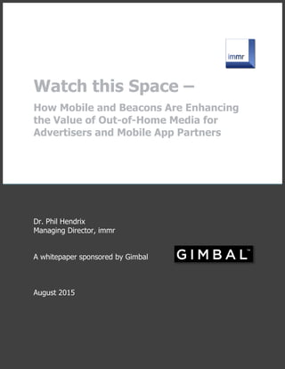 Watch this Space –
How Mobile and Beacons Are Enhancing
the Value of Out-of-Home Media for
Advertisers and Mobile App Partners
Dr. Phil Hendrix
Managing Director, immr
A whitepaper sponsored by Gimbal
August 2015
 