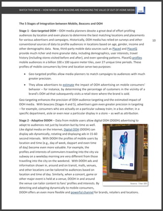 WATCH THIS SPACE – HOW MOBILE AND BEACONS ARE ENHANCING THE VALUE OF OUT-OF-HOME MEDIA
10
The 5 Stages of Integration between Mobile, Beacons and OOH
Stage 1 - Geo-targeted OOH – OOH media planners devote a great deal of effort profiling
audiences by location and even places to determine the best matching locations and placements
for various advertisers and campaigns. Historically, OOH media has relied on surveys and other
conventional sources of data to profile audiences in locations based on age, gender, income and
other demographic data. Now, third-party mobile data sources such as Placed and PlaceIQ
provide much richer and more granular data, including demographics, user interests, travel
history (including stores visited before and after), and even spending patterns. PlaceIQ profiles
mobile audiences in a billion 100 x 100 square meter tiles, over 27 unique time periods. These
profiles of mobile consumers by time and location serve two purposes:
 Geo-targeted profiles allow media planners to match campaigns to audiences with much
greater precision.
 They allow advertisers to estimate the impact of OOH advertising on mobile consumers'
behavior – for instance, by determining the percentage of customers in the vicinity of a
brand’s OOH ad that subsequently visits a retail store where the brand is sold.
Geo-targeting enhances the precision of OOH audience targeting and the estimated impact of
OOH media. With beacons (Stages 4 and 5), advertisers gain even greater precision in targeting
– for example, consumers who are actually on a particular subway train; in a bus shelter; in a
specific department, aisle or even near a particular display in a store – as well as attribution.
Stage 2 - Adaptive DOOH – Data from mobile users allow digital OOH (DOOH) advertising to
adapt to audiences not just by location but by time as well.
Like digital media on the Internet, Digital OOH (DOOH) can
display ads dynamically, rotating and displaying ads in 15-60
second intervals. With DOOH the profiles of mobile users by
location and time (e.g., day of week, daypart and even time
of day) become even more valuable. For example, the
profiles and interests of commuters traveling into the city via
subway on a weekday morning are very different from those
travelling into the city on the weekend. With DOOH ads and
information shown in, around and on transit, malls, venues,
and other locations can be tailored to audiences based on
location and time of day. Similarly, when a concert, game or
other major event is held at a venue, DOOH in and around
the venue can tailor content to fans' profiles and interests. By
detecting and adapting dynamically to mobile consumers,
DOOH offers an even more flexible and powerful channel for brands, retailers and locations.
 